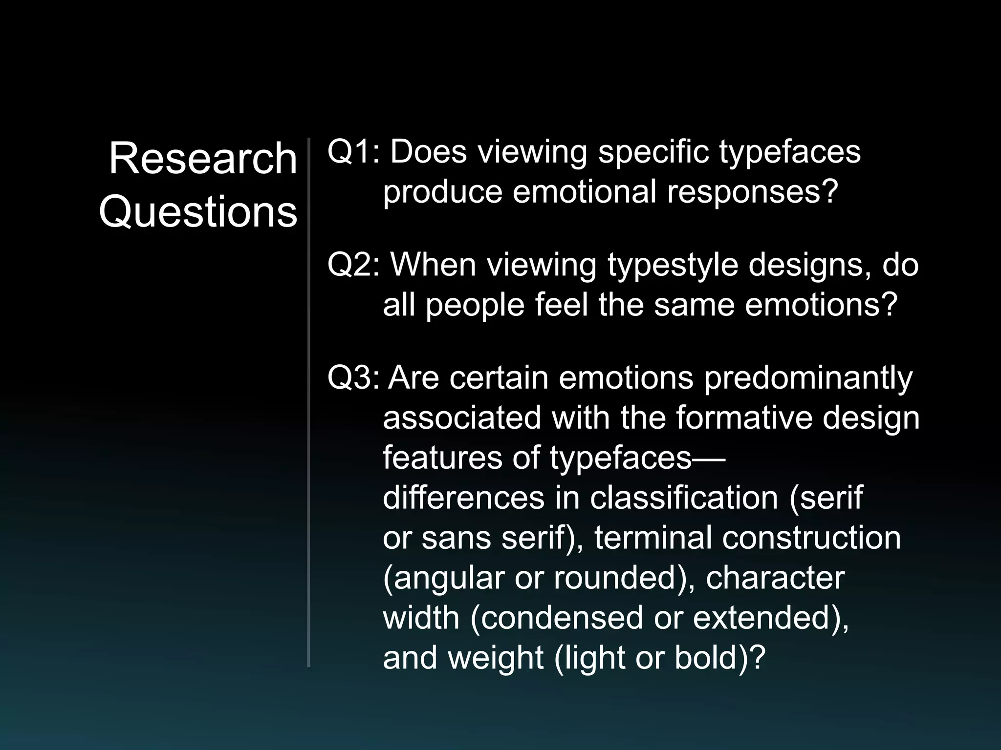 Research    Q1: Does viewing specific typefaces
               produce emotional responses?
Questions
            Q2: When viewing typestyle designs, do
               all people feel the same emotions?

            Q3: Are certain emotions predominantly
               associated with the formative design
               features of typefaces—
               differences in classification (serif
               or sans serif), terminal construction
               (angular or rounded), character
               width (condensed or extended),
               and weight (light or bold)?
 