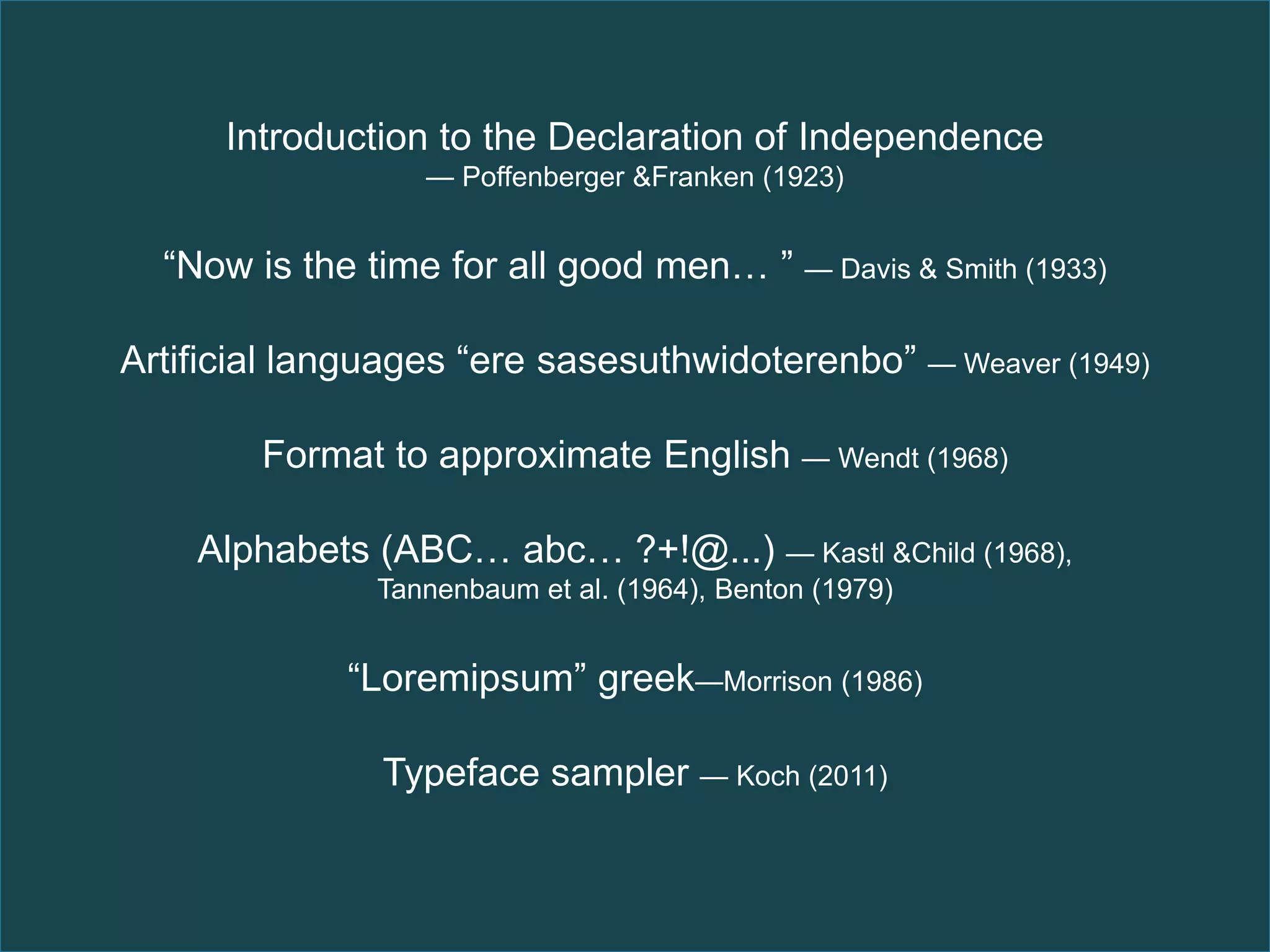 Introduction to the Declaration of Independence
                  — Poffenberger &Franken (1923)


  “Now is the time for all good men… ” — Davis & Smith (1933)

Artificial languages “ere sasesuthwidoterenbo” — Weaver (1949)

        Format to approximate English — Wendt (1968)

    Alphabets (ABC… abc… ?+!@...) — Kastl &Child (1968),
               Tannenbaum et al. (1964), Benton (1979)


             “Loremipsum” greek—Morrison (1986)

               Typeface sampler — Koch (2011)
 