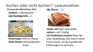 Kochen oder nicht kochen?- Leseverstehen
2) Lerne den Wortschatz- Teil 1
-einfach <->kompliziert
-das Nudelgericht, -e:
-unterwegs=nicht zu Hause
-kalte Küche=nicht gekochtes
Essen
-die Wurst, -``e:
-lecker sein=gut schmecken
-selten<->oft, häufig
-ein Praktikum machenein Teil
einer Ausbildung, den man in einer
Firma macht, um dort praktische
Erfahrungen zu sammeln
 