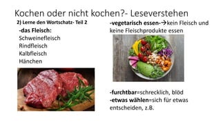 Kochen oder nicht kochen?- Leseverstehen
2) Lerne den Wortschatz- Teil 2
-das Fleisch:
Schweinefleisch
Rindfleisch
Kalbfleisch
Hänchen
-vegetarisch essen-kein Fleisch und
keine Fleischprodukte essen
-furchtbar=schrecklich, blöd
-etwas wählen=sich für etwas
entscheiden, z.B.
 