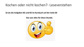 Kochen oder nicht kochen?- Leseverstehen
3) Lös die Aufgaben B2 und B3 im Kursbuch auf der Seite 60
Das war alles für diese Stunde.
 