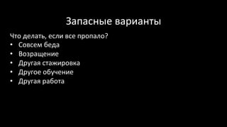 Запасные	варианты	
Что	делать,	если	все	пропало?	
•  Совсем	беда	
•  Возращение	
•  Другая	стажировка	
•  Другое	обучение	
•  Другая	работа	
	
 