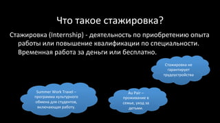 Что	такое	стажировка?	
Стажировка	(Internship)	-	деятельность	по	приобретению	опыта	
работы	или	повышение	квалификации	по	специальности.	
Временная	работа	за	деньги	или	бесплатно.	
	 Стажировка	не	
гарантирует	
трудоустройства	
Summer	Work	Travel	–	
программа	культурного	
обмена	для	студентов,	
включающая	работу.	
Au	Pair	–	
проживание	в	
семье,	уход	за	
детьми.	
 