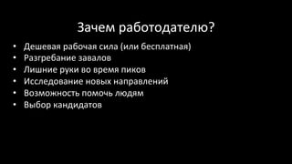 Зачем	работодателю?	
•  Дешевая	рабочая	сила	(или	бесплатная)	
•  Разгребание	завалов	
•  Лишние	руки	во	время	пиков	
•  Исследование	новых	направлений	
•  Возможность	помочь	людям	
•  Выбор	кандидатов	
 