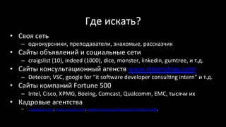 Где	искать?	
•  Своя	сеть	
–  однокурсники,	преподаватели,	знакомые,	рассказчик	
•  Сайты	объявлений	и	социальные	сети	
–  craigslist	(10),	indeed	(1000),	dice,	monster,	linkedin,	gumtree,	и	т.д.	
•  Сайты	консультационный	агенств	www.internships.com	
–  Detecon,	VSC,	google	for	“it	soŠware	developer	consul‹ng	intern”	и	т.д.	
•  Сайты	компаний	Fortune	500	
–  Intel,	Cisco,	KPMG,	Boeing,	Comcast,	Qualcomm,	EMC,	тысячи	их	
•  Кадровые	агентства	
–  inpglobal.com,	www.luxoŠ.com,	www.oncontrac‹ng.com/vendor/index,		
	
 