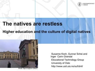 The natives are restless   Higher education and the culture of digital natives Susanne Koch, Gunnar Schei and Inger  Carin Grøndal Educational Technology Group University of Oslo http://www.usit.uio.no/suf/dml/ Photo: Ilpo's Sojourn (flickr) 