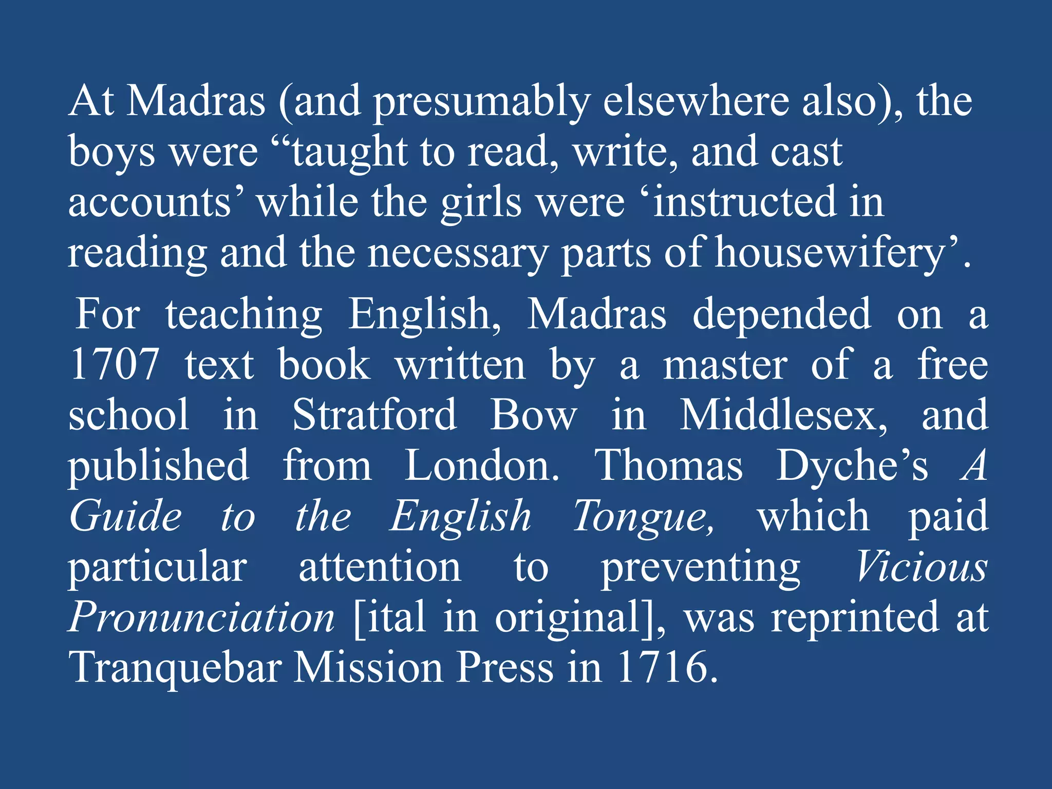 At Madras (and presumably elsewhere also), the
boys were “taught to read, write, and cast
accounts’ while the girls were ‘instructed in
reading and the necessary parts of housewifery’.
For teaching English, Madras depended on a
1707 text book written by a master of a free
school in Stratford Bow in Middlesex, and
published from London. Thomas Dyche’s A
Guide to the English Tongue, which paid
particular attention to preventing Vicious
Pronunciation [ital in original], was reprinted at
Tranquebar Mission Press in 1716.
 