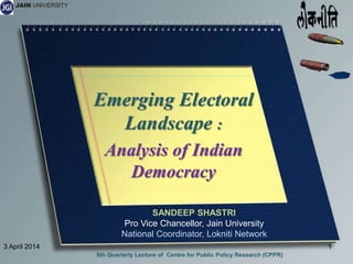 JAIN UNIVERSITY
Emerging Electoral
Landscape :
Analysis of Indian
Democracy
3 April 2014 1
6th Quarterly Lecture of Centre for Public Policy Research (CPPR)
SANDEEP SHASTRI
Pro Vice Chancellor, Jain University
National Coordinator, Lokniti Network
 