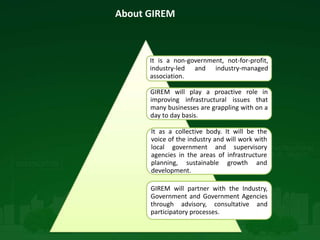About GIREM
It is a non-government, not-for-profit,
industry-led and industry-managed
association.
GIREM will play a proactive role in
improving infrastructural issues that
many businesses are grappling with on a
day to day basis.
It as a collective body. It will be the
voice of the industry and will work with
local government and supervisory
agencies in the areas of infrastructure
planning, sustainable growth and
development.
GIREM will partner with the Industry,
Government and Government Agencies
through advisory, consultative and
participatory processes.
 