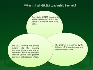What is Sixth GIREM Leadership Summit?
The Sixth GIREM Leadership
will be held on 24th & 25th Oct;
Venue – Radisson Blue Plaza,
Delhi.
The program is supported by the
Ministry of Urban Development,
Government of India.
The 2013 summit will provide
insights into the changing
economic scenario and market
behaviours which are poised to
show an upward trend post the
downturn and recession effects.
 