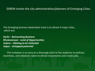 GIREM invites the city administration/planners of Emerging Cities
The Emerging business destination track is to attract 4 major cities,
which are:
Kochi – Reinventing Business
Bhubaneswar - Land of Opportunities
Indore – Waiting to be Unlocked
Jaipur - Untapped potential
This invitation is to carry on a thorough pitch to the audience on policies,
incentives, and initiatives taken to attract investments and create jobs.
 