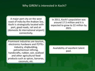 Why GIREM is interested in Kochi?
A major port city on the west
coast of India by the Arabian Sea,
Kochi is strategically located with
port, good roads, rail and air
(domestic & international airport)
connectivity.
In 2011, Kochi's population was
around 17.5 million and it is
expected to grow to 22 million by
2021.
Prominent industries are tourism,
electronics hardware and IT/ITEs
industry, shipbuilding,
petrochemical refining,
handicrafts, rubber, coir, seafood
and other agricultural food
products such as spices, bananas,
coconuts, etc.
Availability of excellent talent
pool.
 