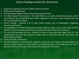 Factors leading towards the reinvention
1. Cognizant is gearing up to hire 12000 workforce by 2017.
2. Multimodal Transport hub.
3. An International Airport Cochin International Airport (CIAL).
4. The Metro Rapid Transit system - The Kochi Metro is an under construction project, which
once effective will considerably ease traffic congestion in the city. It also multiple ports and
ferry service between islands.
5. Transit corridor - connects II & III order urban centers such as Kodungallur, Angamaly,
Piravam and Chertala.
6. The availability of 15 GBPS bandwidth, through undersea cables such as FLAG, SAFE and SEA
ME WE 3 ensures seamless data flow from worldwide which helps the IT business.
7. The Info Park promoted by Govt. of Kerala is home to companies like Wipro and TCS. The
establishment of Smart City project by Dubai Internet City, Info Park will make Kochi the
Silicon Valley of Kerala.
8. Smart city work commenced.
9. Growing population and economic migration mainly due to IT sector and urbanization has
opened a great market for retail industry and shopping malls. And having the Lulu mall in
operations Kochi will attract more brands and products for its citizens.
 
