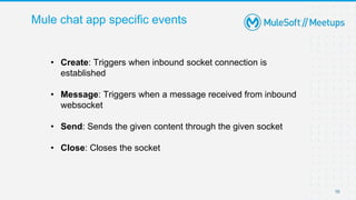 Mule chat app specific events
10
• Create: Triggers when inbound socket connection is
established
• Message: Triggers when a message received from inbound
websocket
• Send: Sends the given content through the given socket
• Close: Closes the socket
 