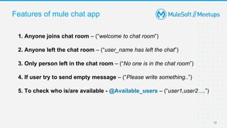 Features of mule chat app
12
1. Anyone joins chat room – (“welcome to chat room”)
2. Anyone left the chat room – (“user_name has left the chat”)
3. Only person left in the chat room – (“No one is in the chat room”)
4. If user try to send empty message – (“Please write something..”)
5. To check who is/are available - @Available_users – (“user1,user2….”)
 