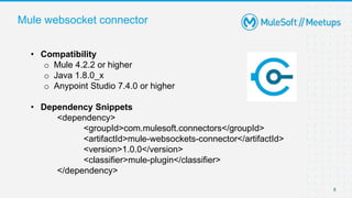 Mule websocket connector
8
• Compatibility
o Mule 4.2.2 or higher
o Java 1.8.0_x
o Anypoint Studio 7.4.0 or higher
• Dependency Snippets
<dependency>
<groupId>com.mulesoft.connectors</groupId>
<artifactId>mule-websockets-connector</artifactId>
<version>1.0.0</version>
<classifier>mule-plugin</classifier>
</dependency>
 