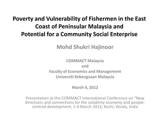 Poverty and Vulnerability of Fishermen in the East
        Coast of Peninsular Malaysia and
   Potential for a Community Social Enterprise
                     Mohd Shukri Hajinoor

                         COMMACT Malaysia
                                 and
                Faculty of Economics and Management
                   Universiti Kebangsaan Malaysia

                             March 4, 2012

    Presentation at the COMMACT International Conference on “New
    directions and connections for the soladirity economy and people-
        centred development, 1-4 March 2012, Kochi, Kerala, India
 