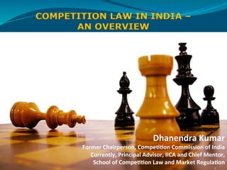 Dhanendra	
  Kumar	
  
Former	
  Chairperson,	
  Compe33on	
  Commission	
  of	
  India	
  
Currently,	
  Principal	
  Advisor,	
  IICA	
  and	
  Chief	
  Mentor,	
  	
  
School	
  of	
  Compe33on	
  Law	
  and	
  Market	
  Regula3on	
  
1	
  
COMPETITION LAW IN INDIA –
AN OVERVIEW
 