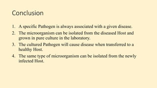 Conclusion
1. A specific Pathogen is always associated with a given disease.
2. The microorganism can be isolated from the diseased Host and
grown in pure culture in the laboratory.
3. The cultured Pathogen will cause disease when transferred to a
healthy Host.
4. The same type of microorganism can be isolated from the newly
infected Host.
 