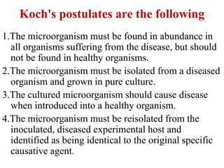 Koch's postulates are the following
1.The microorganism must be found in abundance in
all organisms suffering from the disease, but should
not be found in healthy organisms.
2.The microorganism must be isolated from a diseased
organism and grown in pure culture.
3.The cultured microorganism should cause disease
when introduced into a healthy organism.
4.The microorganism must be reisolated from the
inoculated, diseased experimental host and
identified as being identical to the original specific
causative agent.
 