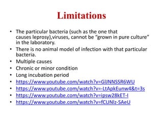 Limitations
• The particular bacteria (such as the one that
causes leprosy),viruses, cannot be “grown in pure culture”
in the laboratory.
• There is no animal model of infection with that particular
bacteria.
• Multiple causes
• Chronic or minor condition
• Long incubation period
• https://www.youtube.com/watch?v=GlJNNSSR6WU
• https://www.youtube.com/watch?v=-LtApkEunw4&t=3s
• https://www.youtube.com/watch?v=ipsw28kET-I
• https://www.youtube.com/watch?v=fCUNlz-SAeU
 