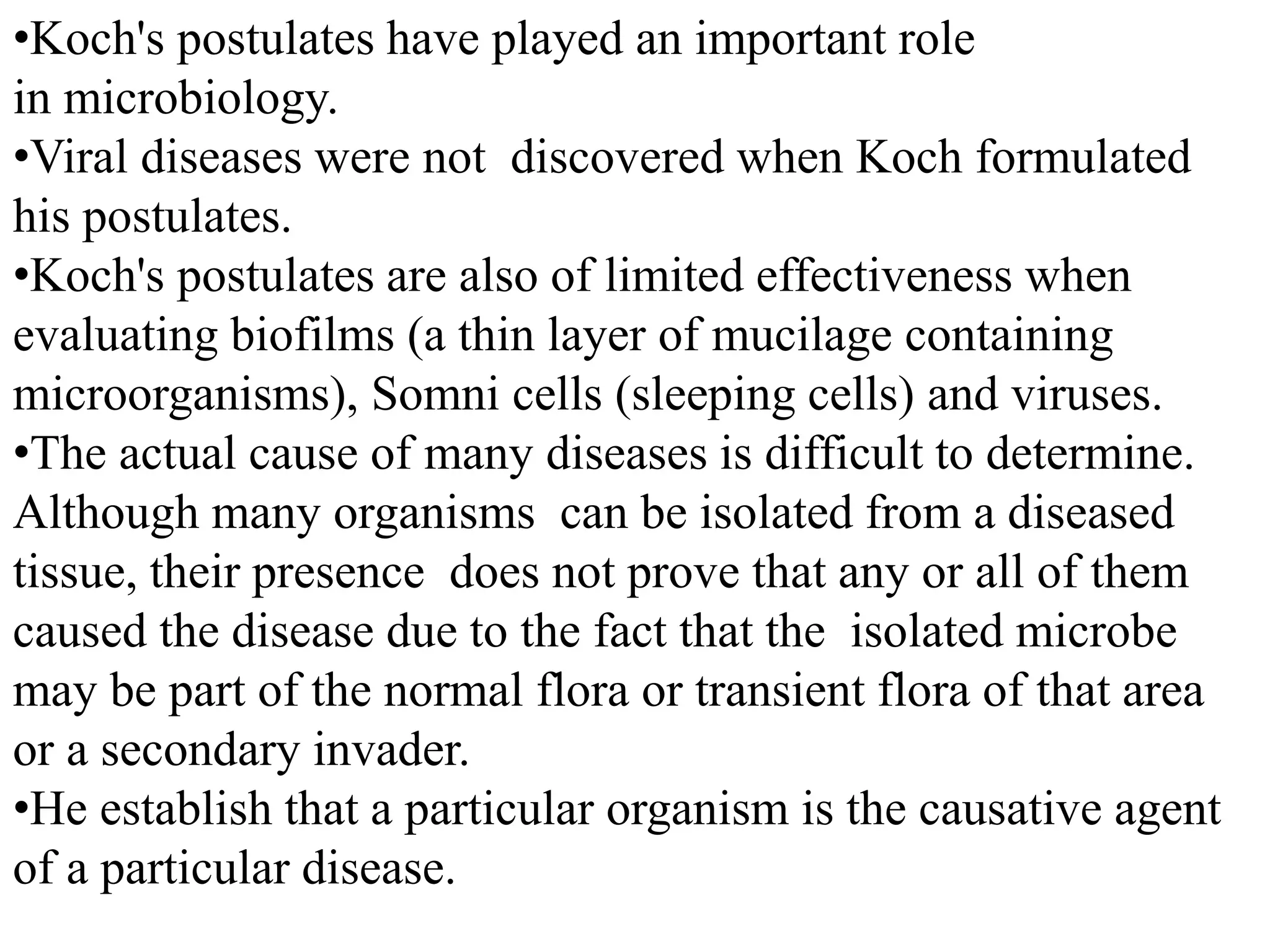 •Koch's postulates have played an important role
in microbiology.
•Viral diseases were not discovered when Koch formulated
his postulates.
•Koch's postulates are also of limited effectiveness when
evaluating biofilms (a thin layer of mucilage containing
microorganisms), Somni cells (sleeping cells) and viruses.
•The actual cause of many diseases is difficult to determine.
Although many organisms can be isolated from a diseased
tissue, their presence does not prove that any or all of them
caused the disease due to the fact that the isolated microbe
may be part of the normal flora or transient flora of that area
or a secondary invader.
•He establish that a particular organism is the causative agent
of a particular disease.
 