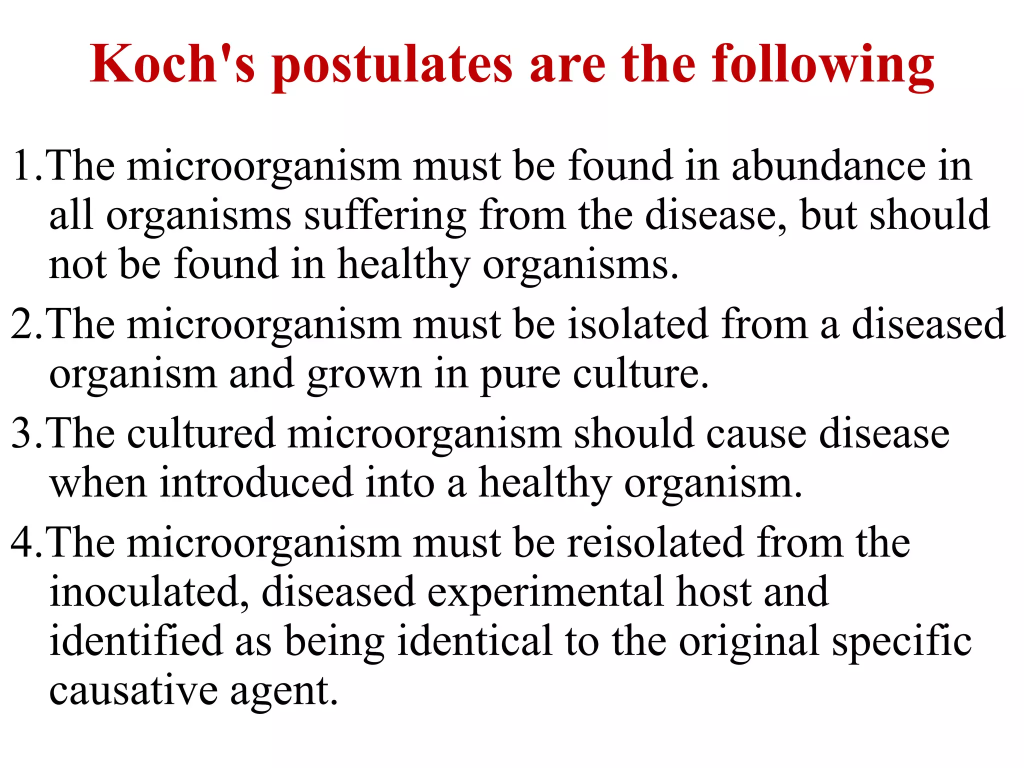 Koch's postulates are the following
1.The microorganism must be found in abundance in
all organisms suffering from the disease, but should
not be found in healthy organisms.
2.The microorganism must be isolated from a diseased
organism and grown in pure culture.
3.The cultured microorganism should cause disease
when introduced into a healthy organism.
4.The microorganism must be reisolated from the
inoculated, diseased experimental host and
identified as being identical to the original specific
causative agent.
 
