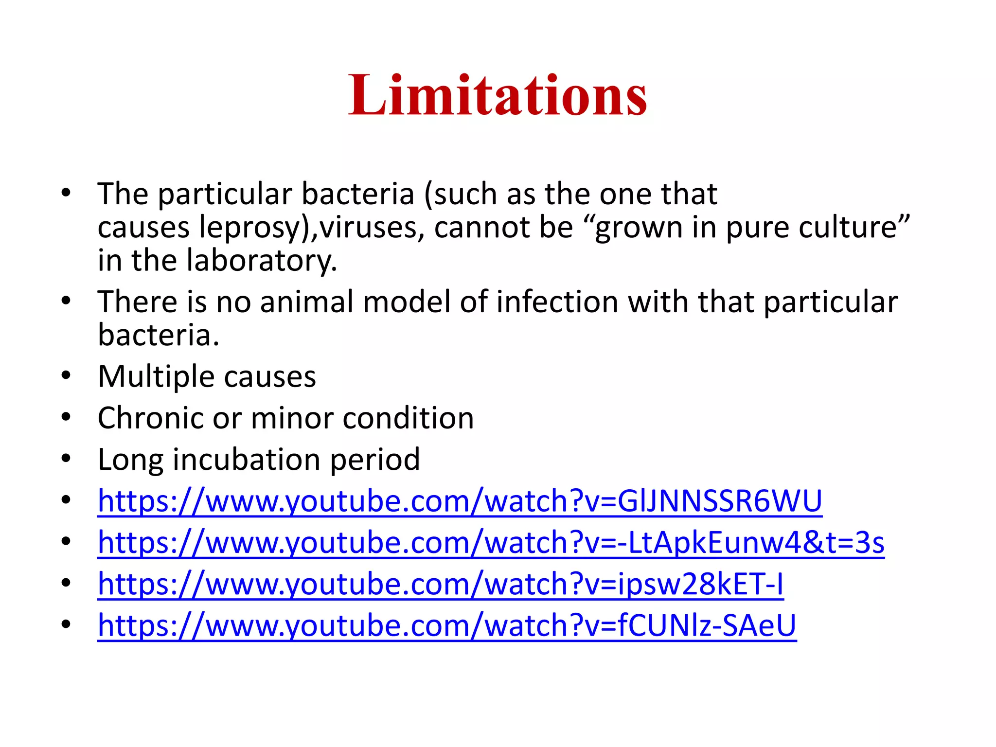 Limitations
• The particular bacteria (such as the one that
causes leprosy),viruses, cannot be “grown in pure culture”
in the laboratory.
• There is no animal model of infection with that particular
bacteria.
• Multiple causes
• Chronic or minor condition
• Long incubation period
• https://www.youtube.com/watch?v=GlJNNSSR6WU
• https://www.youtube.com/watch?v=-LtApkEunw4&t=3s
• https://www.youtube.com/watch?v=ipsw28kET-I
• https://www.youtube.com/watch?v=fCUNlz-SAeU
 