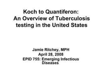 Koch to Quantiferon:  An Overview of Tuberculosis testing in the United States Jamie Ritchey, MPH April 28, 2008 EPID 755: Emerging Infectious Diseases   