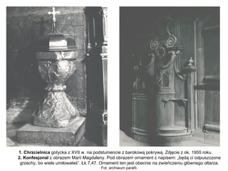 1. Chrzcielnica gotycka z XVII w. na podstumencie z barokową pokrywą. Zdjęcie z ok. 1955 roku.
2. Konfesjonał z obrazem Marii Magdaleny. Pod obrazem ornament z napisem: „będą ci odpuszczone
 grzechy, bo wiele umiłowałaś”. Łk 7,47. Ornament ten jest obecnie na zwieńczeniu głównego ołtarza.
                                        Fot. archiwum parafii.
 
