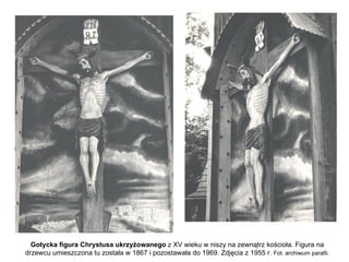 Gotycka figura Chrystusa ukrzyżowanego z XV wieku w niszy na zewnątrz kościoła. Figura na
drzewcu umieszczona tu została w 1867 i pozostawała do 1969. Zdjęcia z 1955 r. Fot. archiwum parafii.
 