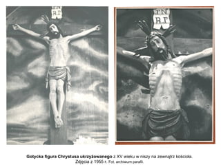 Gotycka figura Chrystusa ukrzyżowanego z XV wieku w niszy na zewnątrz kościoła.
                       Zdjęcia z 1955 r. Fot. archiwum parafii.
 