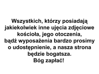 Wszystkich, którzy posiadają
jakiekolwiek inne ujęcia zdjęciowe
     kościoła, jego otoczenia,
bądź wyposażenia bardzo prosimy
  o udostępnienie, a nasza strona
         będzie bogatsza.
           Bóg zapłać!
 