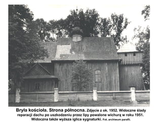 Bryła kościoła. Strona północna. Zdjęcie z ok. 1952. Widoczne ślady
reparacji dachu po uszkodzeniu przez lipy powalone wichurą w roku 1951.
        Widoczna także wyższa iglica sygnaturki. Fot. archiwum parafii.
 