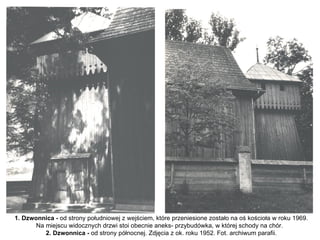 1. Dzwonnica - od strony południowej z wejściem, które przeniesione zostało na oś kościoła w roku 1969.
       Na miejscu widocznych drzwi stoi obecnie aneks- przybudówka, w której schody na chór.
          2. Dzwonnica - od strony północnej. Zdjęcia z ok. roku 1952. Fot. archiwum parafii.
 