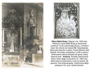 Ołtarz Matki Bożej. Zdjęcia z ok. 1939 roku.
    Widoczny obraz Matki Bożej w drewnianej
 „sukience” na tle czerwonego pluszu, na którym
  wota. Na mensie stoi statua MB. Niepokalanej,
(która jest obecnie w salce). Przed ołtarzem dwa
stopnie. Na środku antypedium z IHS w wieńcu.
   Zwieńczenie ołtarza posiada też glorię, której
  obecnie brak. Ambona. Posiada zakończenie
  dolne, które uległo zniszczeniu ok. 1994 roku.
  Gloria jest na zwieńczeniu a nie na ścianie, jak
 obecnie. Pod amboną ławka. Polichromia słabo
       widoczna. Fot. arch. Emilia Charnik.
 