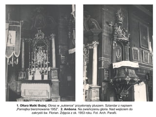 1. Ołtarz Matki Bożej. Obraz w „sukience” przysłonięty pluszem. Sztandar z napisem
„Pamiątka bierzmowania 1952”. 2. Ambona. Na zwieńczeniu gloria. Nad wejściem do
           zakrystii św. Florian. Zdjęcia z ok. 1953 roku. Fot. Arch. Parafii.
 