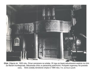 Chór. Zdjęcie ok. 1955 roku. Drzwi zamykane na sztabę. W rogu po lewej zabudowane wejście na chór.
  Za filarami konfesjonały. Balustrada chóru w pierwotnej polichromii. Prospekt organowy nie posiada
                 uszu, które zostały dorobione chyba w 1994 roku. Fot. archiwum parafii.
 