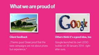 Whatweareproudof
Clientfeedback
„Thanks guys! Great proof that the
best campaigns are not about prizes
but experience.”
Othersthinkit’sagoodidea,too
Google launched its own LEGO
builder on 30 January 2014 - right
after ours.
 