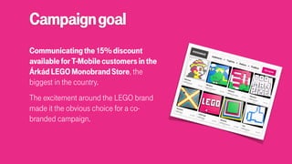 Campaigngoal
Communicatingthe15%discount
availableforT-Mobilecustomersinthe
ÁrkádLEGOMonobrandStore, the
biggest in the country.
The excitement around the LEGO brand
made it the obvious choice for a co-
branded campaign.
 