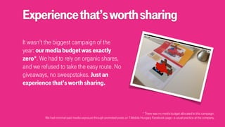 Experiencethat’sworthsharing
It wasn’t the biggest campaign of the
year: ourmediabudgetwasexactly
zero*. We had to rely on organic shares,
and we refused to take the easy route. No
giveaways, no sweepstakes. Justan
experiencethat’sworthsharing.
* There was no media budget allocated to this campaign. 
We had minimal paid media exposure through promoted posts on T-Mobile Hungary Facebook page - a usual practice at the company.
 