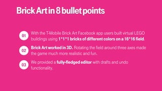 BrickArtin8bulletpoints
With the T-Mobile Brick Art Facebook app users built virtual LEGO
buildings using 1*1*1bricksofdifferentcolorsona16*16field.
BrickArtworkedin3D. Rotating the field around three axes made
the game much more realistic and fun.
We provided a fully-fledgededitor with drafts and undo
functionality.
 
01
 
02
 
03
 
