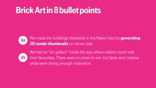 BrickArtin8bulletpoints
We made the buildings shareable in the News Feed by generating
3Drenderthumbnails on server side.
We had an “art gallery” inside the app where visitors could vote
their favourites. There were no prizes to win, but fame and creative
pride were strong enough motivation.
 
04
 
05
 