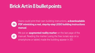 BrickArtin8bulletpoints
Users could print their own building instructions, adownloadable
PDFmimickingareal,step-by-stepLEGObuildinginstructions
manual.
We put an augmentedrealitymarker on the last page of the
manual. Reading the marker (using the free Junaio app on a
smartphone or tablet) made the building appear in 3D.
 
06
 
07
 