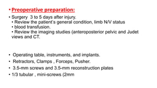 •Preoperative preparation:
• Surgery 3 to 5 days after injury.
• Review the patient’s general condition, limb N/V status
• blood transfusion.
• Review the imaging studies (anteroposterior pelvic and Judet
views and CT.
• Operating table, instruments, and implants.
• Retractors, Clamps , Forceps, Pusher.
• 3.5-mm screws and 3.5-mm reconstruction plates
• 1/3 tubular , mini-screws (2mm
 