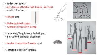 • Reduction tools:
• Jaw clamps of Matta (ball tipped- pointed)
(standard & offset)
• Schanz pins
• Weber pointed clamp .
• Jungbluth reduction clamp.
• Large King Tong forceps ball-tipped;
• Ball-spiked pusher; spiked disc
• Farabeuf reduction forceps; and
• Serrated reduction forceps
 
