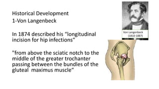 Historical Development
1-Von Langenbeck
In 1874 described his “longitudinal
incision for hip infections“
"from above the sciatic notch to the
middle of the greater trochanter
passing between the bundles of the
gluteal maximus muscle“
Von Langenbeck
(1810-1887)
 