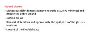 Wound closure
• Meticulous debridement Remove necrotic tissue (G minimus) and
irrigate the entire wound
• suction drains
• Reinsert all tendons and approximate the split parts of the gluteus
maximus
• closure of the iliotibial tract
 