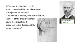 2-Theodor Kocher (1841-1917)
In 1911 described the caudal extension
of Langenbeck’s approach
"The incision is curved, over femoral shaft,
the base of the great trochanter
upwards obliquely and
backwards in the direction of the
gluteus maximus"
Theodor Kocher
(1841-1917)
 