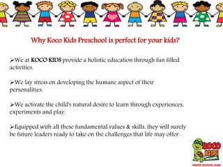 Why Koco Kids Preschool is perfect for your kids?
We at KOCO KIDS provide a holistic education through fun filled
activities.
We lay stress on developing the humane aspect of their
personalities.
We activate the child's natural desire to learn through experiences,
experiments and play.
Equipped with all these fundamental values & skills, they will surely
be future leaders ready to take on the challenges that life may offer.
 